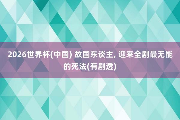 2026世界杯(中国) 故国东谈主， 迎来全剧最无能的死法(有剧透)