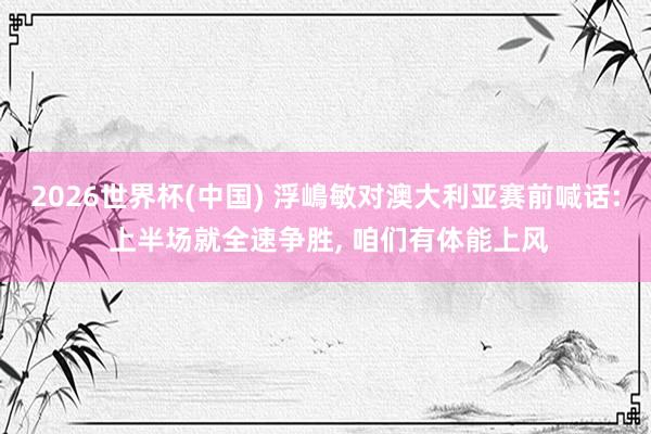 2026世界杯(中国) 浮嶋敏对澳大利亚赛前喊话: 上半场就全速争胜， 咱们有体能上风
