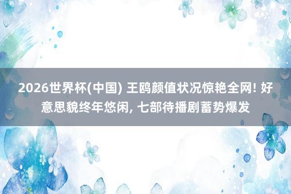 2026世界杯(中国) 王鸥颜值状况惊艳全网! 好意思貌终年悠闲， 七部待播剧蓄势爆发