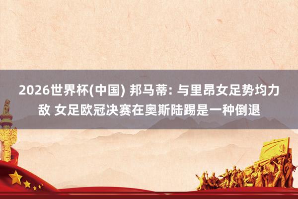 2026世界杯(中国) 邦马蒂: 与里昂女足势均力敌 女足欧冠决赛在奥斯陆踢是一种倒退