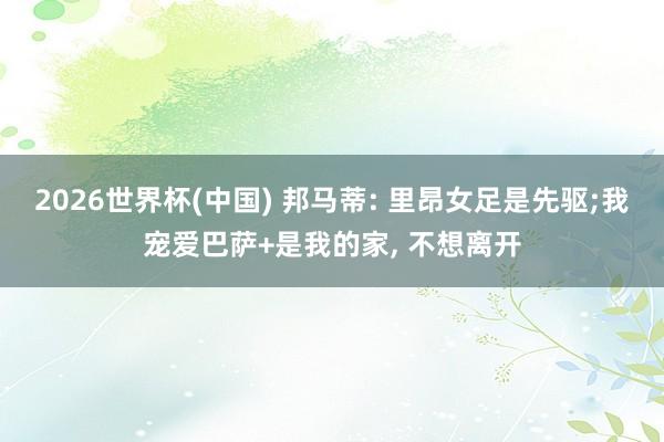 2026世界杯(中国) 邦马蒂: 里昂女足是先驱;我宠爱巴萨+是我的家， 不想离开