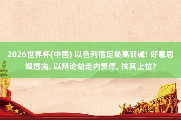 2026世界杯(中国) 以色列插足最高训诫! 好意思媒透露， 以辩论劫走内贾德， 扶其上位?