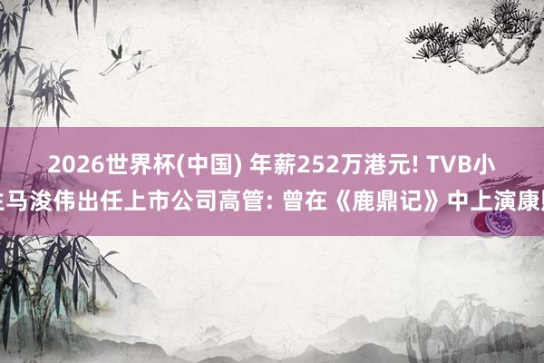 2026世界杯(中国) 年薪252万港元! TVB小生马浚伟出任上市公司高管: 曾在《鹿鼎记》中上演康熙