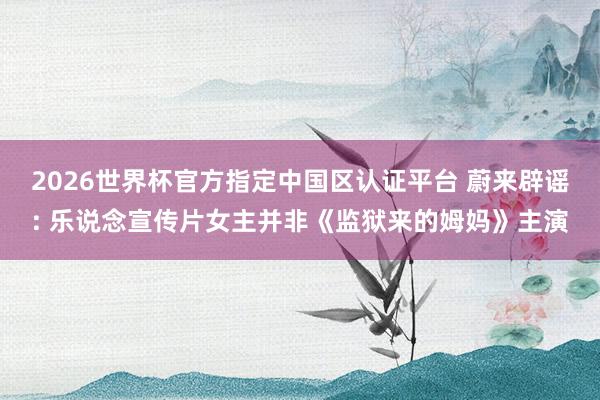 2026世界杯官方指定中国区认证平台 蔚来辟谣: 乐说念宣传片女主并非《监狱来的姆妈》主演