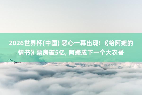 2026世界杯(中国) 恶心一幕出现! 《给阿嬷的情书》票房破5亿， 阿嬷成下一个大衣哥