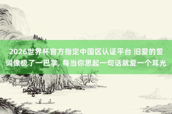 2026世界杯官方指定中国区认证平台 旧爱的誓词像极了一巴掌， 每当你思起一句话就爱一个耳光