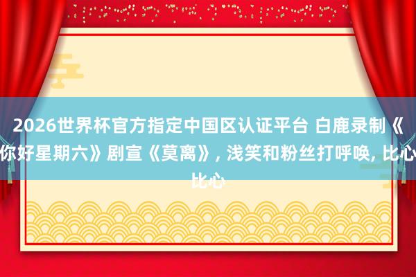 2026世界杯官方指定中国区认证平台 白鹿录制《你好星期六》剧宣《莫离》， 浅笑和粉丝打呼唤，<a href=