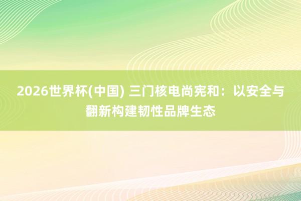 2026世界杯(中国) 三门核电尚宪和：以安全与翻新构建韧性品牌生态