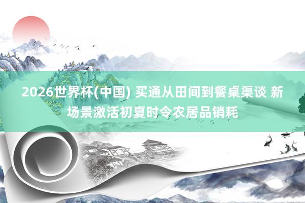 2026世界杯(中国) 买通从田间到餐桌渠谈 新场景激活初夏时令农居品销耗