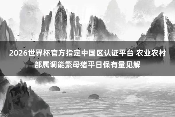 2026世界杯官方指定中国区认证平台 农业农村部属调能繁母猪平日保有量见解