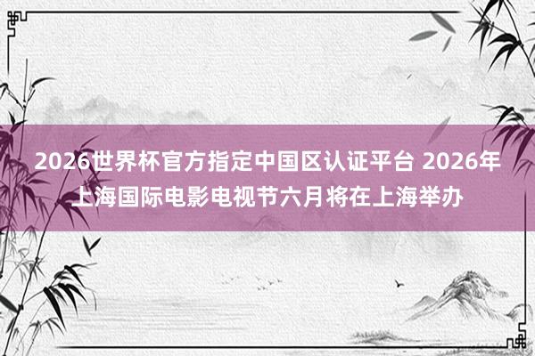 2026世界杯官方指定中国区认证平台 2026年上海国际电影电视节六月将在上海举办