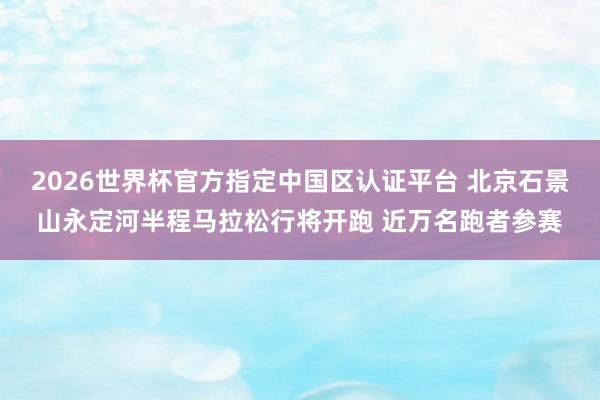 2026世界杯官方指定中国区认证平台 北京石景山永定河半程马拉松行将开跑 近万名跑者参赛