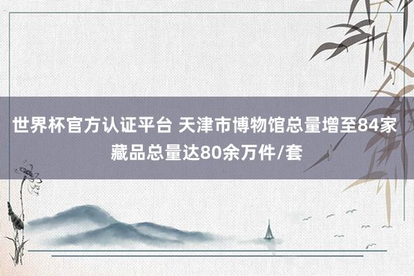 世界杯官方认证平台 天津市博物馆总量增至84家 藏品总量达80余万件/套