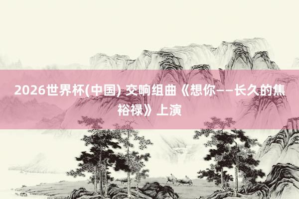2026世界杯(中国) 交响组曲《想你——长久的焦裕禄》上演