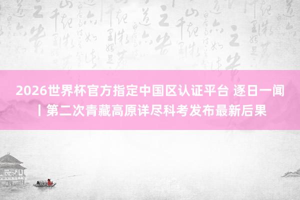 2026世界杯官方指定中国区认证平台 逐日一闻丨第二次青藏高原详尽科考发布最新后果