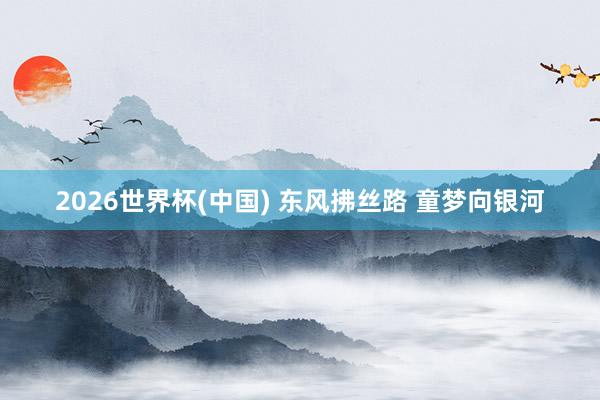 2026世界杯(中国) 东风拂丝路 童梦向银河