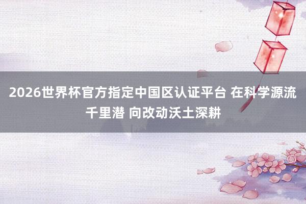 2026世界杯官方指定中国区认证平台 在科学源流千里潜 向改动沃土深耕
