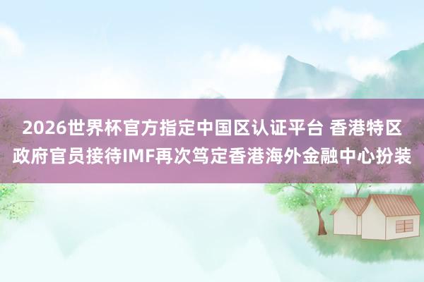 2026世界杯官方指定中国区认证平台 香港特区政府官员接待IMF再次笃定香港海外金融中心扮装
