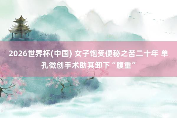 2026世界杯(中国) 女子饱受便秘之苦二十年 单孔微创手术助其卸下“腹重”