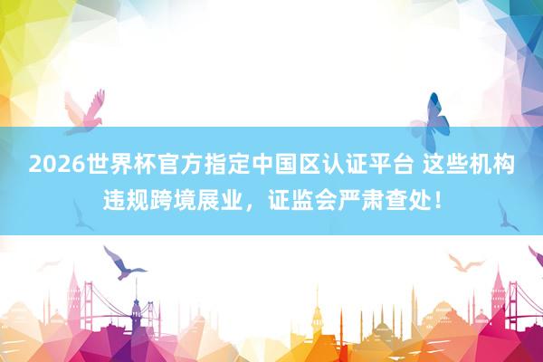 2026世界杯官方指定中国区认证平台 这些机构违规跨境展业，证监会严肃查处！