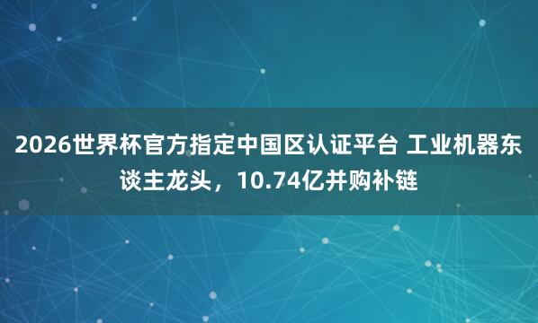 2026世界杯官方指定中国区认证平台 工业机器东谈主龙头，10.74亿并购补链