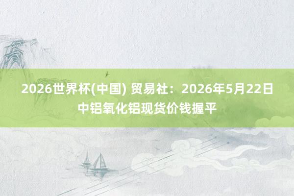 2026世界杯(中国) 贸易社：2026年5月22日中铝氧化铝现货价钱握平