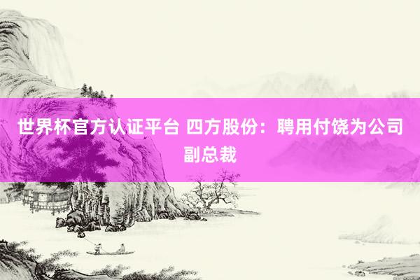 世界杯官方认证平台 四方股份：聘用付饶为公司副总裁