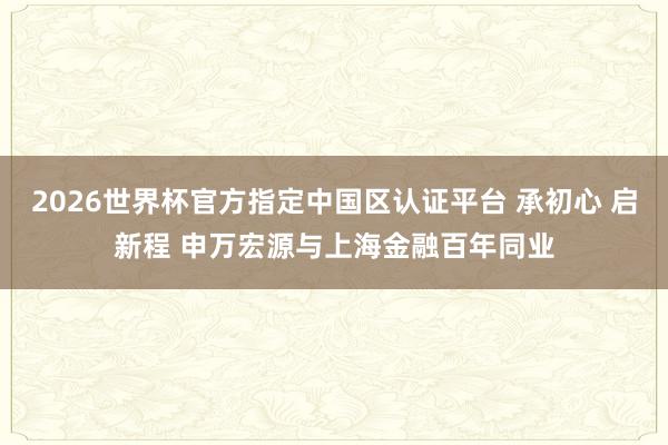 2026世界杯官方指定中国区认证平台 承初心 启新程 申万宏源与上海金融百年同业