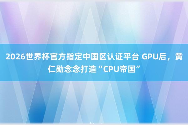 2026世界杯官方指定中国区认证平台 GPU后，黄仁勋念念打造“CPU帝国”