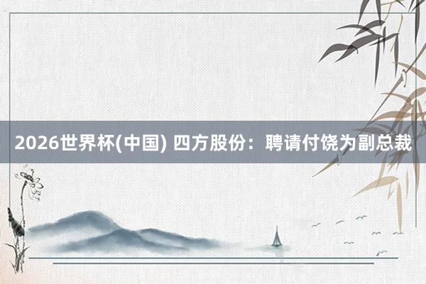 2026世界杯(中国) 四方股份：聘请付饶为副总裁