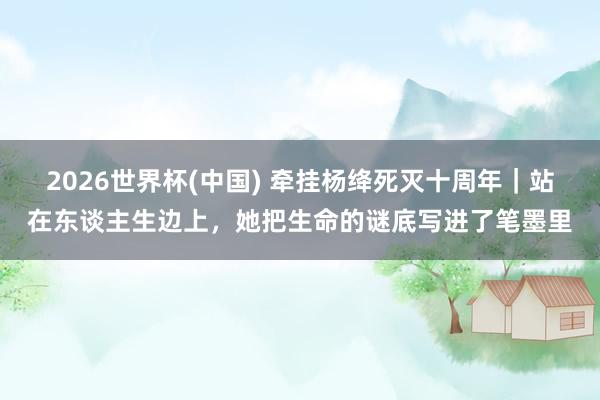 2026世界杯(中国) 牵挂杨绛死灭十周年｜站在东谈主生边上，她把生命的谜底写进了笔墨里