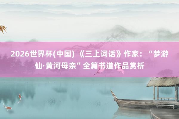 2026世界杯(中国) 《三上词话》作家：“梦游仙·黄河母亲”全篇书道作品赏析