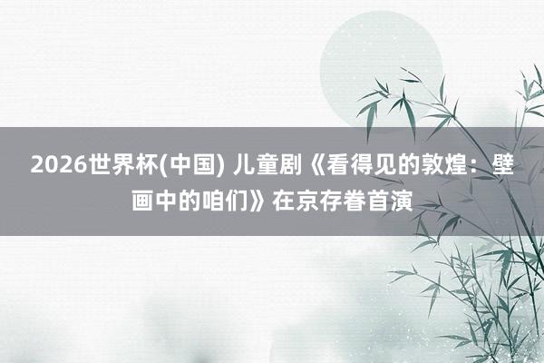 2026世界杯(中国) 儿童剧《看得见的敦煌：壁画中的咱们》在京存眷首演
