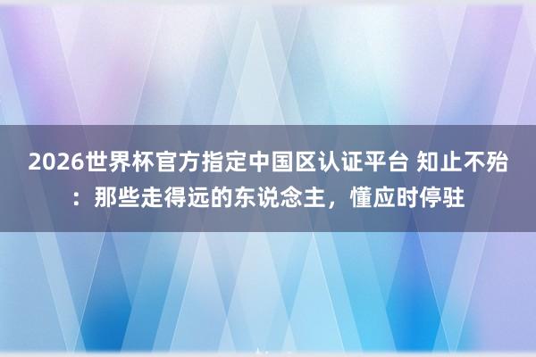 2026世界杯官方指定中国区认证平台 知止不殆：那些走得远的东说念主，懂应时停驻