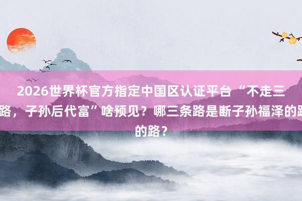 2026世界杯官方指定中国区认证平台 “不走三末路，子孙后代富”啥预见？哪三条路是断子孙福泽的路？