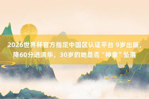 2026世界杯官方指定中国区认证平台 9岁出版，降60分进清华，30岁的她是否“神童”坠落