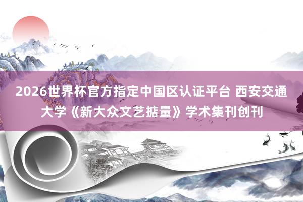 2026世界杯官方指定中国区认证平台 西安交通大学《新大众文艺掂量》学术集刊创刊