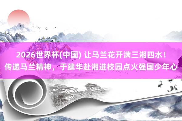 2026世界杯(中国) 让马兰花开满三湘四水！传递马兰精神，于建华赴湘进校园点火强国少年心
