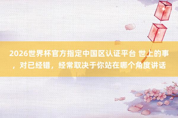 2026世界杯官方指定中国区认证平台 世上的事，对已经错，经常取决于你站在哪个角度讲话