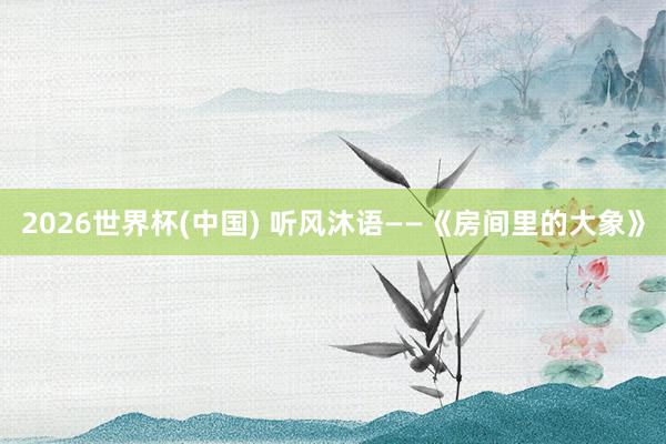 2026世界杯(中国) 听风沐语——《房间里的大象》