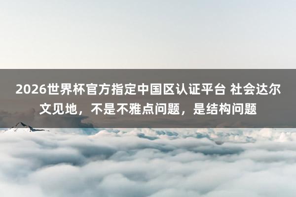 2026世界杯官方指定中国区认证平台 社会达尔文见地，不是不雅点问题，是结构问题