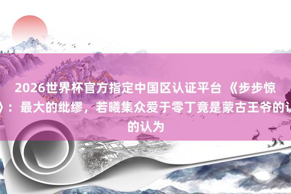 2026世界杯官方指定中国区认证平台 《步步惊心》：最大的纰缪，若曦集众爱于零丁竟是蒙古王爷的认为