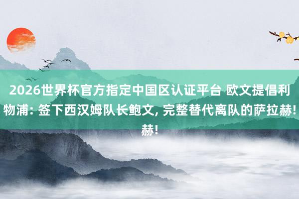 2026世界杯官方指定中国区认证平台 欧文提倡利物浦: 签下西汉姆队长鲍文， 完整替代离队的萨拉赫!