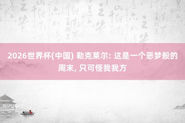 2026世界杯(中国) 勒克莱尔: 这是一个恶梦般的周末， 只可怪我我方