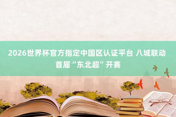 2026世界杯官方指定中国区认证平台 八城联动 首届“东北超”开赛