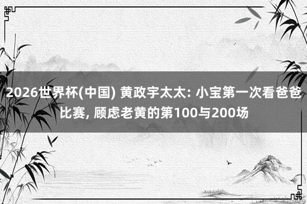 2026世界杯(中国) 黄政宇太太: 小宝第一次看爸爸比赛， 顾虑老黄的第100与200场