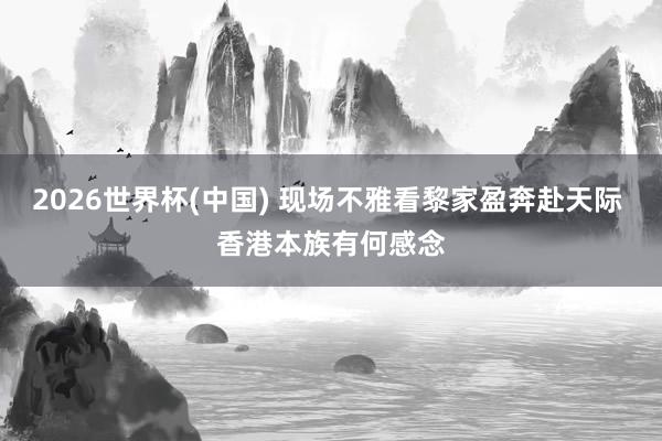 2026世界杯(中国) 现场不雅看黎家盈奔赴天际 香港本族有何感念