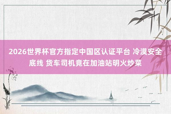 2026世界杯官方指定中国区认证平台 冷漠安全底线 货车司机竟在加油站明火炒菜
