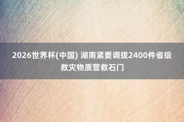 2026世界杯(中国) 湖南紧要调拨2400件省级救灾物质营救石门