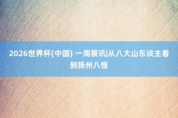2026世界杯(中国) 一周展讯|从八大山东谈主看到扬州八怪